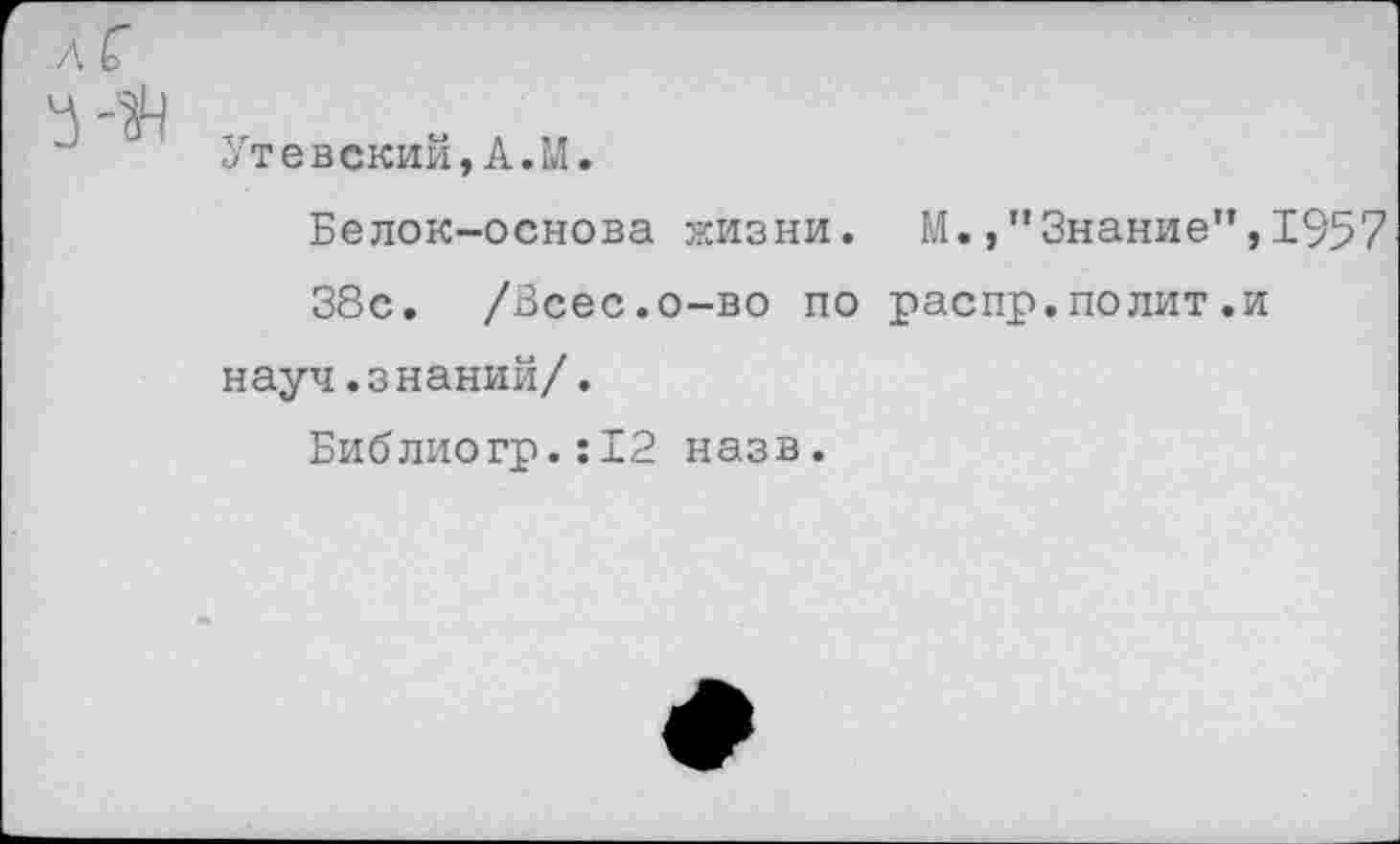 ﻿Утевский,А.М.
Белок-основа жизни. М.,”Знание”,1957 38с. /Зсес.о-во по распр.полит.и науч.знаний/.
Библиогр.:12 назв.